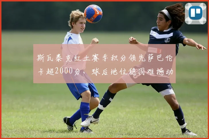斯瓦泰克红土赛季积分领先萨巴伦卡超2000分，球后地位稳固难撼动