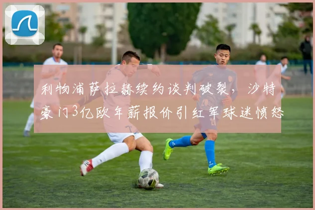 利物浦萨拉赫续约谈判破裂，沙特豪门3亿欧年薪报价引红军球迷愤怒