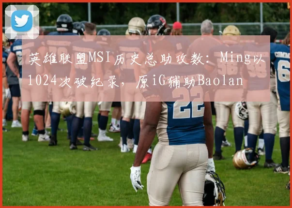 英雄联盟MSI历史总助攻数：Ming以1024次破纪录，原iG辅助Baolan