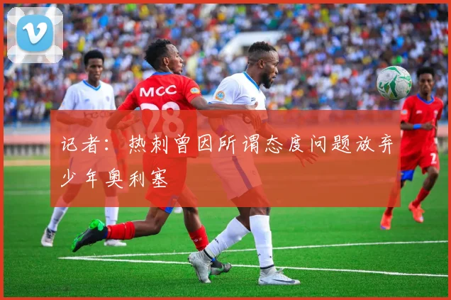 记者：热刺曾因所谓态度问题放弃少年奥利塞