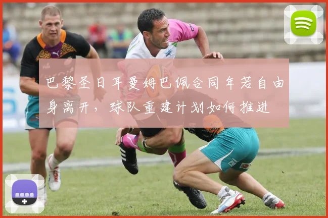 巴黎圣日耳曼姆巴佩合同年若自由身离开，球队重建计划如何推进