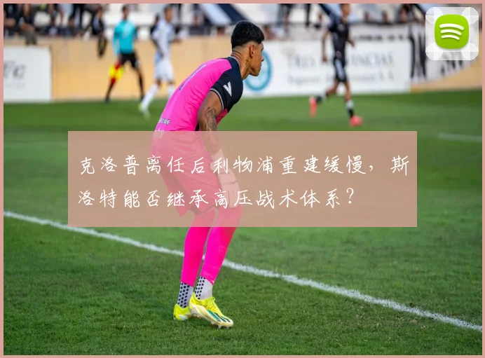 克洛普离任后利物浦重建缓慢，斯洛特能否继承高压战术体系？